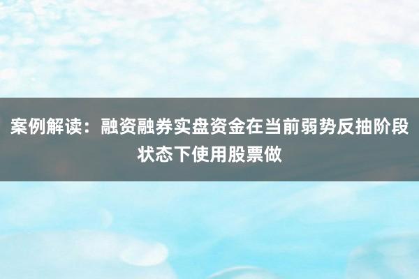 案例解读:融资融券实盘资金在当前弱势反抽阶段状态下使用股票做