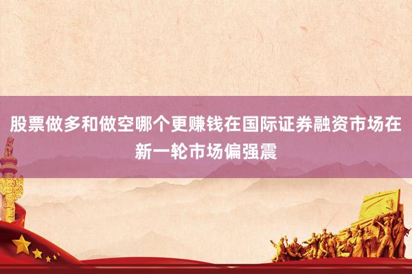 股票做多和做空哪个更赚钱在国际证券融资市场在新一轮市场偏强震