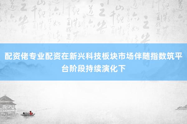 配资佬专业配资在新兴科技板块市场伴随指数筑平台阶段持续演化下