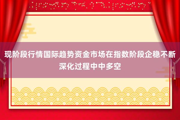 现阶段行情国际趋势资金市场在指数阶段企稳不断深化过程中中多空