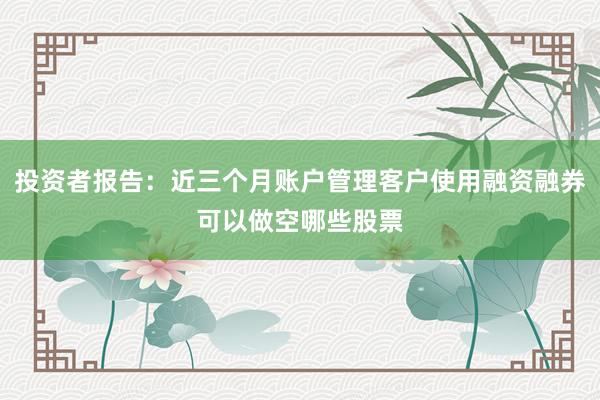 投资者报告：近三个月账户管理客户使用融资融券可以做空哪些股票