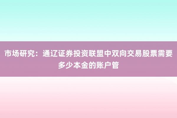 市场研究：通辽证券投资联盟中双向交易股票需要多少本金的账户管