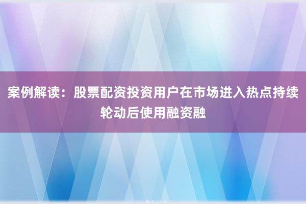 案例解读：股票配资投资用户在市场进入热点持续轮动后使用融资融