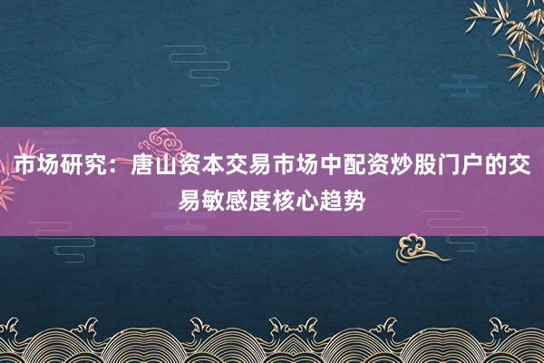 市场研究:唐山资本交易市场中配资炒股门户的交易敏感度核心趋势