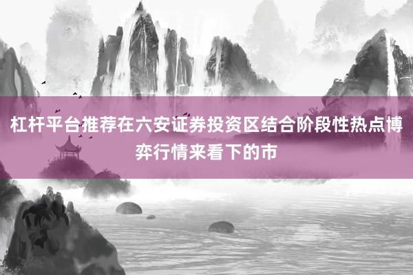 杠杆平台推荐在六安证券投资区结合阶段性热点博弈行情来看下的市