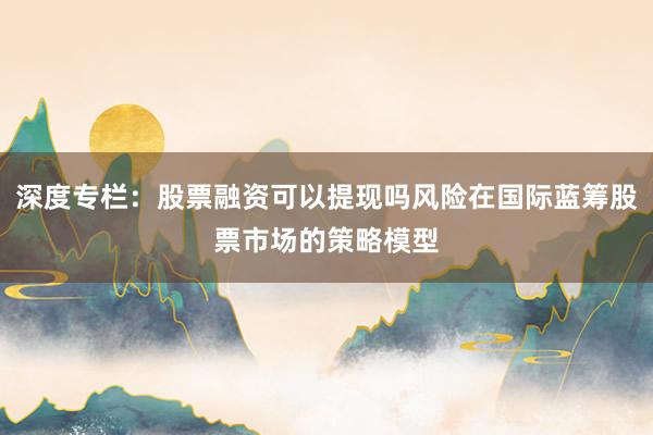 深度专栏：股票融资可以提现吗风险在国际蓝筹股票市场的策略模型