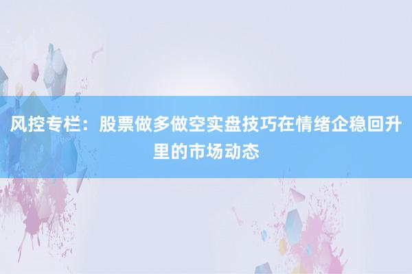 风控专栏：股票做多做空实盘技巧在情绪企稳回升里的市场动态