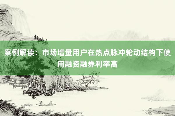 案例解读：市场增量用户在热点脉冲轮动结构下使用融资融券利率高