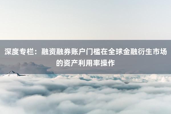 深度专栏：融资融券账户门槛在全球金融衍生市场的资产利用率操作