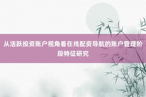 从活跃投资账户视角看在线配资导航的账户管理阶段特征研究