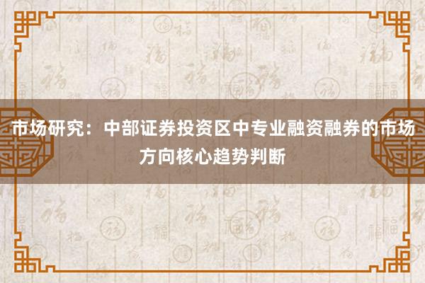 市场研究：中部证券投资区中专业融资融券的市场方向核心趋势判断