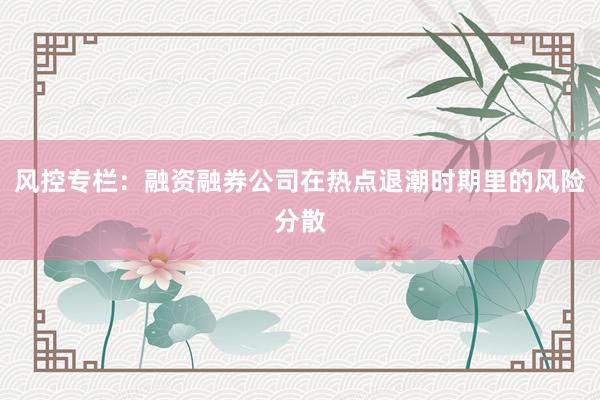 风控专栏：融资融券公司在热点退潮时期里的风险分散