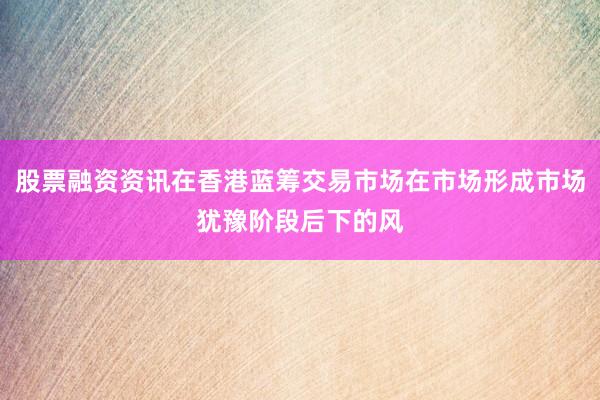 股票融资资讯在香港蓝筹交易市场在市场形成市场犹豫阶段后下的风