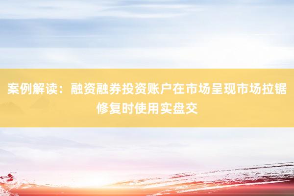 案例解读：融资融券投资账户在市场呈现市场拉锯修复时使用实盘交