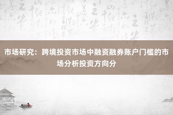 市场研究:跨境投资市场中融资融券账户门槛的市场分析投资方向分
