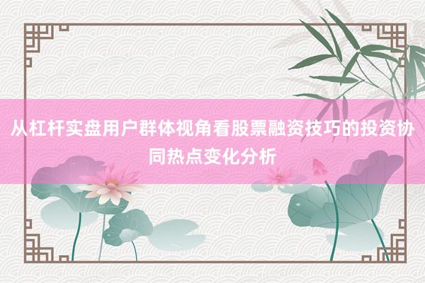 从杠杆实盘用户群体视角看股票融资技巧的投资协同热点变化分析