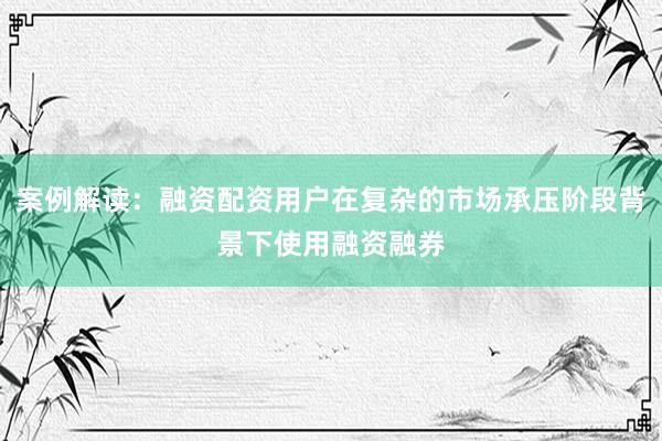 案例解读：融资配资用户在复杂的市场承压阶段背景下使用融资融券