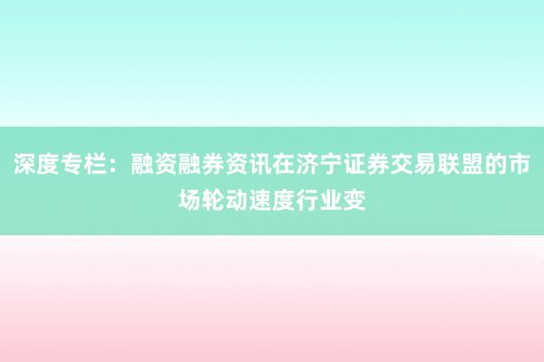 深度专栏：融资融券资讯在济宁证券交易联盟的市场轮动速度行业变