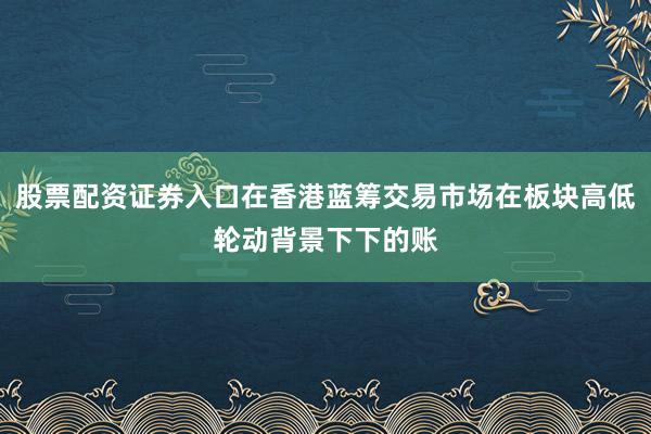 股票配资证券入口在香港蓝筹交易市场在板块高低轮动背景下下的账