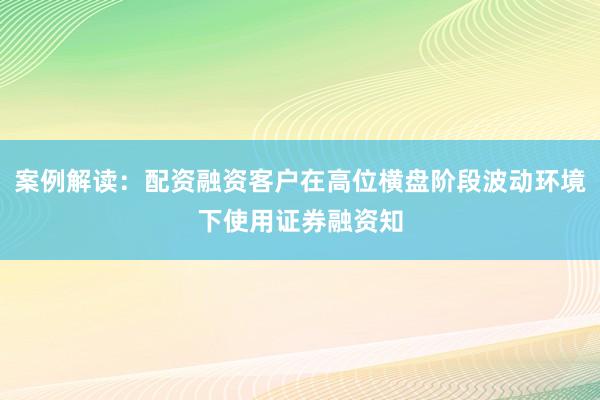 案例解读：配资融资客户在高位横盘阶段波动环境下使用证券融资知