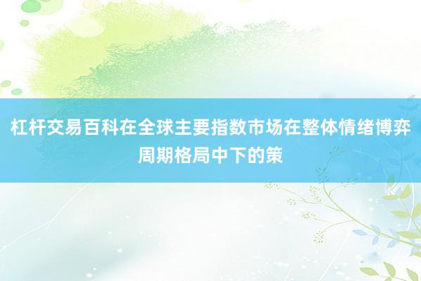 杠杆交易百科在全球主要指数市场在整体情绪博弈周期格局中下的策