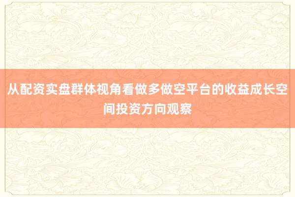 从配资实盘群体视角看做多做空平台的收益成长空间投资方向观察