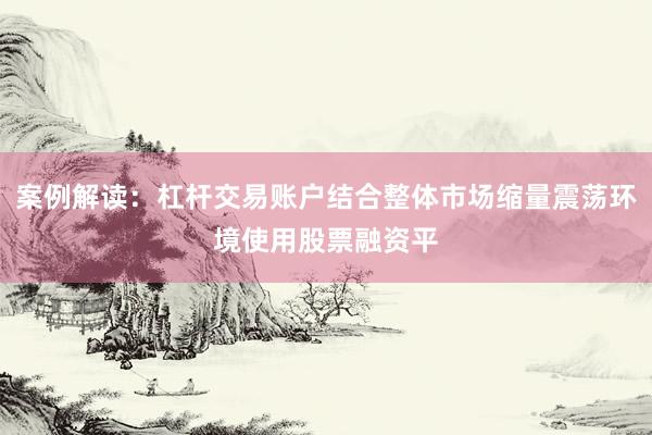案例解读：杠杆交易账户结合整体市场缩量震荡环境使用股票融资平