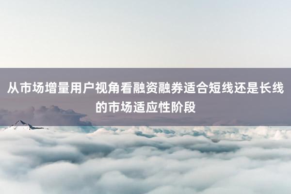 从市场增量用户视角看融资融券适合短线还是长线的市场适应性阶段