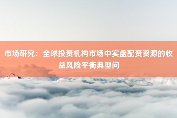 市场研究：全球投资机构市场中实盘配资资源的收益风险平衡典型问