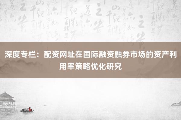 深度专栏：配资网址在国际融资融券市场的资产利用率策略优化研究