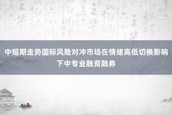 中短期走势国际风险对冲市场在情绪高低切换影响下中专业融资融券