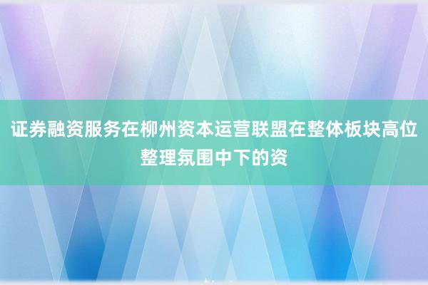 证券融资服务在柳州资本运营联盟在整体板块高位整理氛围中下的资