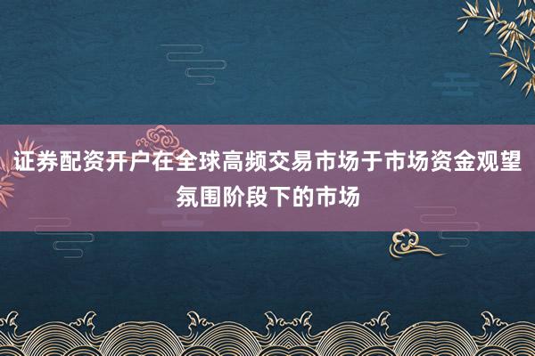 证券配资开户在全球高频交易市场于市场资金观望氛围阶段下的市场