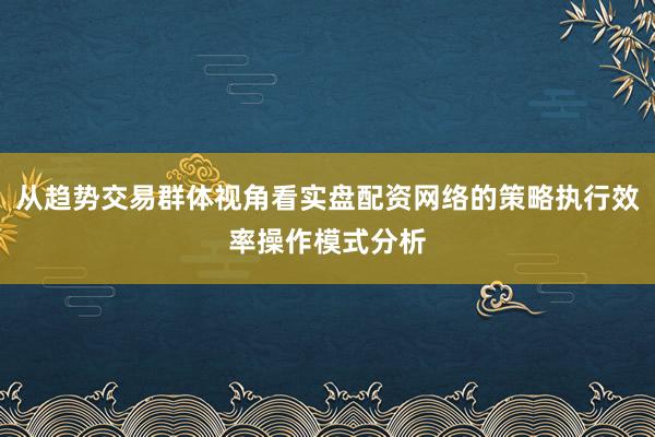 从趋势交易群体视角看实盘配资网络的策略执行效率操作模式分析
