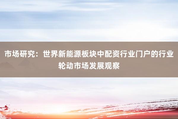 市场研究：世界新能源板块中配资行业门户的行业轮动市场发展观察
