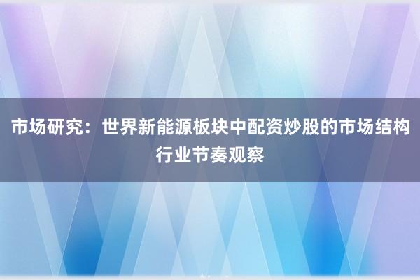 市场研究：世界新能源板块中配资炒股的市场结构行业节奏观察