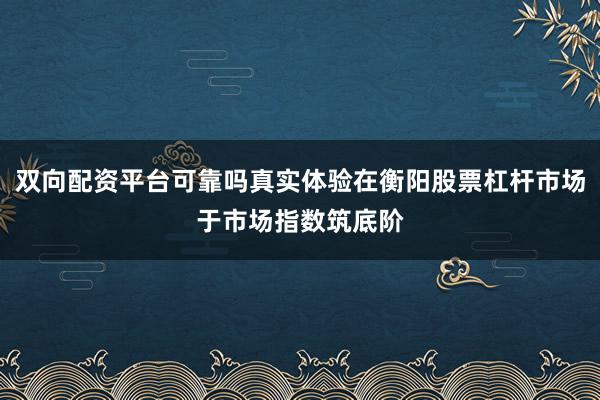 双向配资平台可靠吗真实体验在衡阳股票杠杆市场于市场指数筑底阶