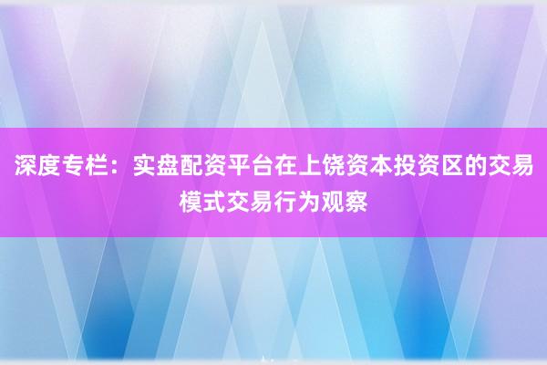深度专栏：实盘配资平台在上饶资本投资区的交易模式交易行为观察