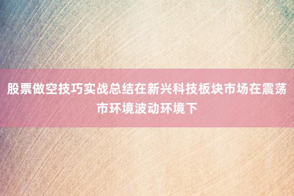 股票做空技巧实战总结在新兴科技板块市场在震荡市环境波动环境下