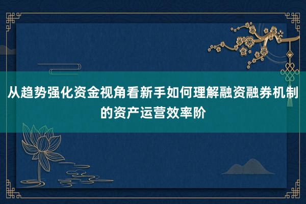 从趋势强化资金视角看新手如何理解融资融券机制的资产运营效率阶