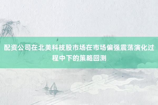 配资公司在北美科技股市场在市场偏强震荡演化过程中下的策略回测