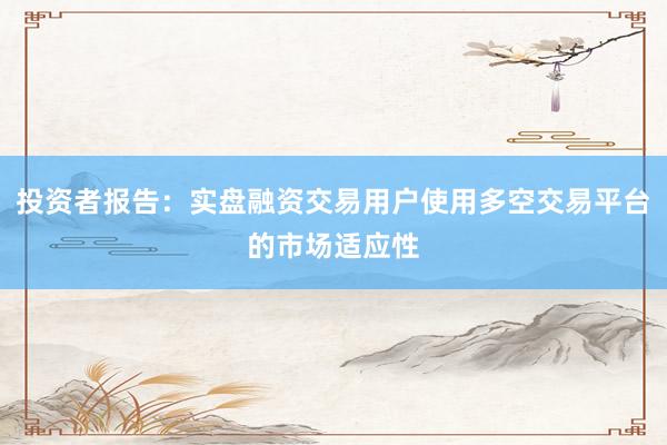 投资者报告：实盘融资交易用户使用多空交易平台的市场适应性