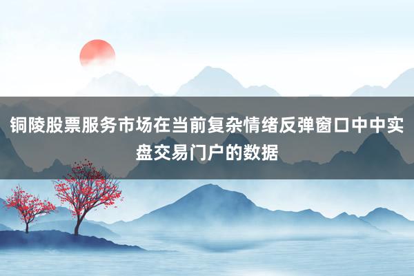 铜陵股票服务市场在当前复杂情绪反弹窗口中中实盘交易门户的数据