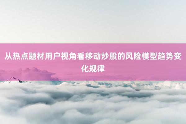 从热点题材用户视角看移动炒股的风险模型趋势变化规律