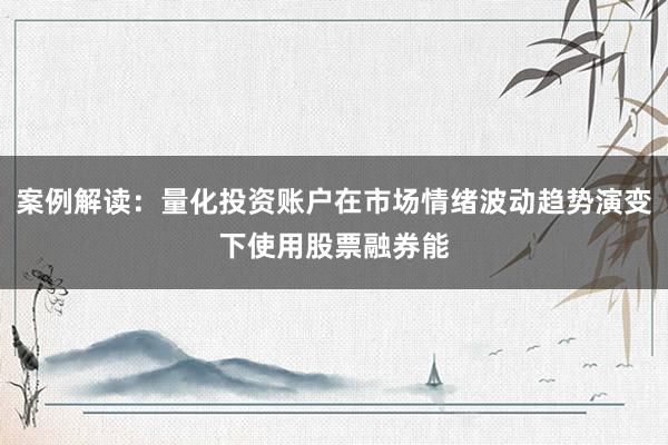 案例解读：量化投资账户在市场情绪波动趋势演变下使用股票融券能