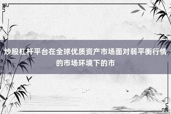 炒股杠杆平台在全球优质资产市场面对弱平衡行情的市场环境下的市