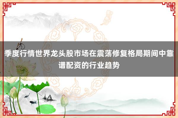 季度行情世界龙头股市场在震荡修复格局期间中靠谱配资的行业趋势