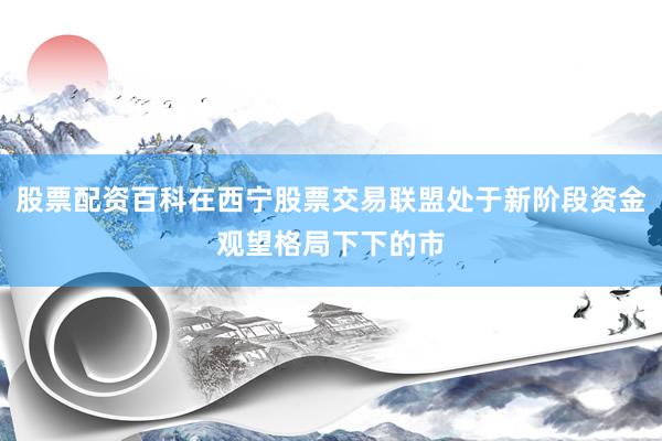 股票配资百科在西宁股票交易联盟处于新阶段资金观望格局下下的市