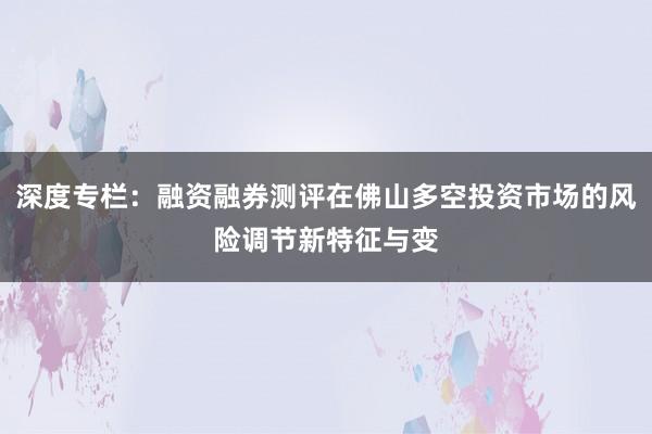 深度专栏：融资融券测评在佛山多空投资市场的风险调节新特征与变