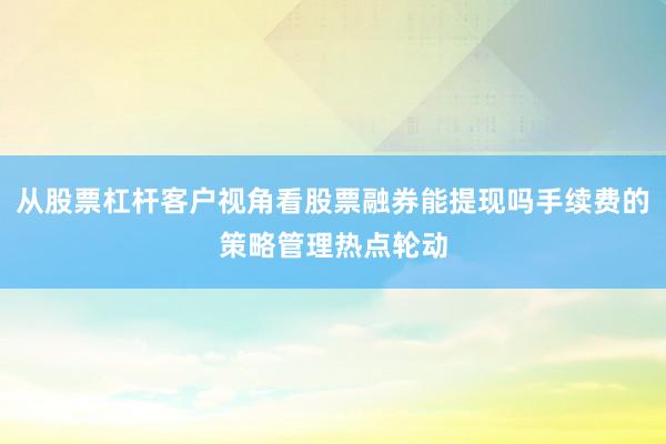 从股票杠杆客户视角看股票融券能提现吗手续费的策略管理热点轮动